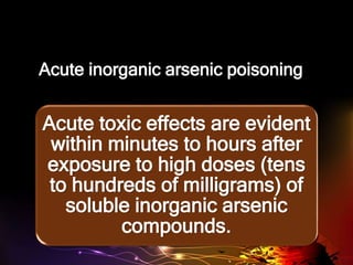 Acute inorganic arsenic poisoning
Acute toxic effects are evident
within minutes to hours after
exposure to high doses (tens
to hundreds of milligrams) of
soluble inorganic arsenic
compounds.
 
