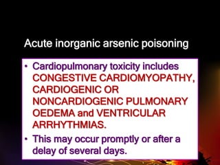 Acute inorganic arsenic poisoning
• Cardiopulmonary toxicity includes
CONGESTIVE CARDIOMYOPATHY,
CARDIOGENIC OR
NONCARDIOGENIC PULMONARY
OEDEMA and VENTRICULAR
ARRHYTHMIAS.
• This may occur promptly or after a
delay of several days.
 
