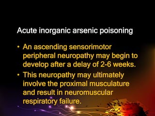 Acute inorganic arsenic poisoning
• An ascending sensorimotor
peripheral neuropathy may begin to
develop after a delay of 2-6 weeks.
• This neuropathy may ultimately
involve the proximal musculature
and result in neuromuscular
respiratory failure.
 