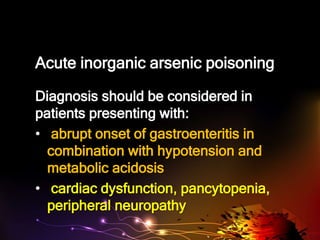 Acute inorganic arsenic poisoning
Diagnosis should be considered in
patients presenting with:
• abrupt onset of gastroenteritis in
combination with hypotension and
metabolic acidosis
• cardiac dysfunction, pancytopenia,
peripheral neuropathy
 