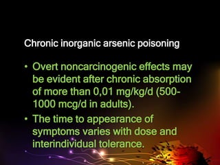 Chronic inorganic arsenic poisoning
• Overt noncarcinogenic effects may
be evident after chronic absorption
of more than 0,01 mg/kg/d (500-
1000 mcg/d in adults).
• The time to appearance of
symptoms varies with dose and
interindividual tolerance.
 