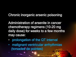 Chronic inorganic arsenic poisoning
Administration of arsenite in cancer
chemotherapy regimens (10-20 mg
daily dose) for weeks to a few months
may cause:
• prolongation of the QT interval
• malignant ventricular arrhythmias
(torsades de pointes)
 