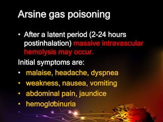 Arsine gas poisoning
• After a latent period (2-24 hours
postinhalation) massive intravascular
hemolysis may occur.
Initial symptoms are:
• malaise, headache, dyspnea
• weakness, nausea, vomiting
• abdominal pain, jaundice
• hemoglobinuria
 