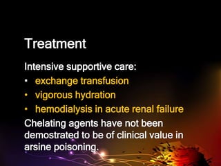 Treatment
Intensive supportive care:
• exchange transfusion
• vigorous hydration
• hemodialysis in acute renal failure
Chelating agents have not been
demostrated to be of clinical value in
arsine poisoning.
 