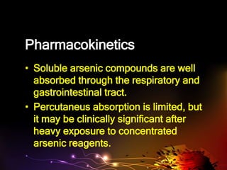 Pharmacokinetics
• Soluble arsenic compounds are well
absorbed through the respiratory and
gastrointestinal tract.
• Percutaneus absorption is limited, but
it may be clinically significant after
heavy exposure to concentrated
arsenic reagents.
 