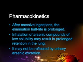 Pharmacokinetics
• After massive ingestions, the
elimination half-life is prolonged.
• Inhalation of arsenic compounds of
low solubility may result in prolonged
retention in the lung.
• It may not be reflected by urinary
arsenic excretion.
 