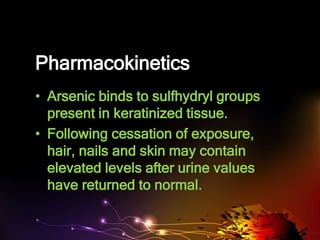 Pharmacokinetics
• Arsenic binds to sulfhydryl groups
present in keratinized tissue.
• Following cessation of exposure,
hair, nails and skin may contain
elevated levels after urine values
have returned to normal.
 