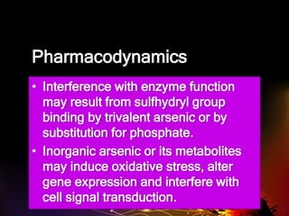 Pharmacodynamics
• Interference with enzyme function
may result from sulfhydryl group
binding by trivalent arsenic or by
substitution for phosphate.
• Inorganic arsenic or its metabolites
may induce oxidative stress, alter
gene expression and interfere with
cell signal transduction.
 