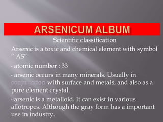 Scientific classification
Arsenic is a toxic and chemical element with symbol
“ AS”
• atomic number : 33
• arsenic occurs in many minerals. Usually in
with surface and metals, and also as a
pure element crystal.
• arsenic is a metalloid. It can exist in various
allotropes. Although the gray form has a important
use in industry.
 
