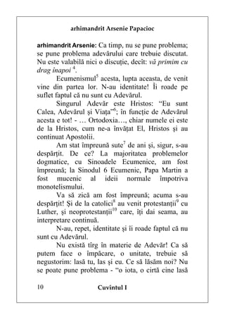 arhimandrit Arsenie Papacioc

arhimandrit Arsenie: Ca timp, nu se pune problema;
se pune problema adevărului care trebuie discutat.
Nu este valabilă nici o discuţie, decît: vă primim cu
drag înapoi 4.
        Ecumenismul5 acesta, lupta aceasta, de venit
vine din partea lor. N-au identitate! Îi roade pe
suflet faptul că nu sunt cu Adevărul.
        Singurul Adevăr este Hristos: “Eu sunt
Calea, Adevărul şi Viaţa”6; în funcţie de Adevărul
acesta e tot! - … Ortodoxia…, chiar numele ei este
de la Hristos, cum ne-a învăţat El, Hristos şi au
continuat Apostolii.
        Am stat împreună sute7 de ani şi, sigur, s-au
despărţit. De ce? La majoritatea problemelor
dogmatice, cu Sinoadele Ecumenice, am fost
împreună; la Sinodul 6 Ecumenic, Papa Martin a
fost mucenic al ideii normale împotriva
monotelismului.
        Va să zică am fost împreună; acuma s-au
despărţit! Şi de la catolici8 au venit protestanţii9 cu
Luther, şi neoprotestanţii10 care, îţi dai seama, au
interpretare continuă.
        N-au, repet, identitate şi îi roade faptul că nu
sunt cu Adevărul.
        Nu există tîrg în materie de Adevăr! Ca să
putem face o împăcare, o unitate, trebuie să
negustorim: lasă tu, las şi eu. Ce să lăsăm noi? Nu
se poate pune problema - “o iota, o cirtă cine lasă

10                    Cuvîntul I
 