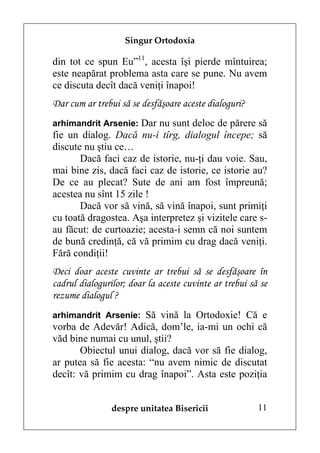 Singur Ortodoxia

din tot ce spun Eu”11, acesta îşi pierde mîntuirea;
este neapărat problema asta care se pune. Nu avem
ce discuta decît dacă veniţi înapoi!
Dar cum ar trebui să se desfăşoare aceste dialoguri?
arhimandrit Arsenie: Dar nu sunt deloc de părere să
fie un dialog. Dacă nu-i tîrg, dialogul începe; să
discute nu ştiu ce…
       Dacă faci caz de istorie, nu-ţi dau voie. Sau,
mai bine zis, dacă faci caz de istorie, ce istorie au?
De ce au plecat? Sute de ani am fost împreună;
acestea nu sînt 15 zile !
       Dacă vor să vină, să vină înapoi, sunt primiţi
cu toată dragostea. Aşa interpretez şi vizitele care s-
au făcut: de curtoazie; acesta-i semn că noi suntem
de bună credinţă, că vă primim cu drag dacă veniţi.
Fără condiţii!
Deci doar aceste cuvinte ar trebui să se desfăşoare în
cadrul dialogurilor; doar la aceste cuvinte ar trebui să se
rezume dialogul ?
arhimandrit Arsenie: Să vină la Ortodoxie! Că e
vorba de Adevăr! Adică, dom’le, ia-mi un ochi că
văd bine numai cu unul, ştii?
       Obiectul unui dialog, dacă vor să fie dialog,
ar putea să fie acesta: “nu avem nimic de discutat
decît: vă primim cu drag înapoi”. Asta este poziţia


                despre unitatea Bisericii               11
 
