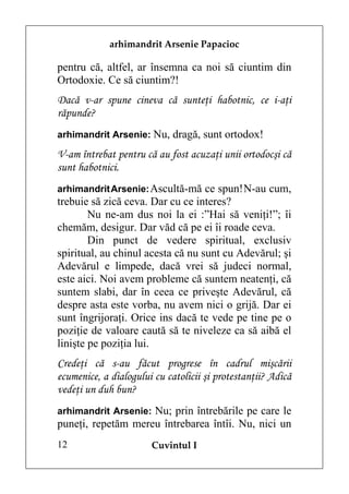 arhimandrit Arsenie Papacioc

pentru că, altfel, ar însemna ca noi să ciuntim din
Ortodoxie. Ce să ciuntim?!
Dacă v-ar spune cineva că sunteţi habotnic, ce i-aţi
răpunde?
arhimandrit Arsenie: Nu, dragă, sunt ortodox!

V-am întrebat pentru că au fost acuzaţi unii ortodocşi că
sunt habotnici.
arhimandrit Arsenie: Ascultă-mă ce spun! N-au cum,
trebuie să zică ceva. Dar cu ce interes?
        Nu ne-am dus noi la ei :”Hai să veniţi!”; îi
chemăm, desigur. Dar văd că pe ei îi roade ceva.
        Din punct de vedere spiritual, exclusiv
spiritual, au chinul acesta că nu sunt cu Adevărul; şi
Adevărul e limpede, dacă vrei să judeci normal,
este aici. Noi avem probleme că suntem neatenţi, că
suntem slabi, dar în ceea ce priveşte Adevărul, că
despre asta este vorba, nu avem nici o grijă. Dar ei
sunt îngrijoraţi. Orice ins dacă te vede pe tine pe o
poziţie de valoare caută să te niveleze ca să aibă el
linişte pe poziţia lui.
Credeţi că s-au făcut progrese în cadrul mişcării
ecumenice, a dialogului cu catolicii şi protestanţii? Adică
vedeţi un duh bun?
arhimandrit Arsenie: Nu; prin întrebările pe care le
puneţi, repetăm mereu întrebarea întîi. Nu, nici un
12                     Cuvîntul I
 