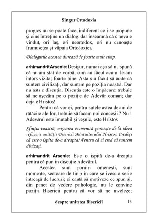 Singur Ortodoxia

progres nu se poate face, indiferent ce i se propune
şi cine întreţine un dialog; dar înseamnă că cineva e
vîndut, ori laş, ori neortodox, ori nu cunoaşte
frumuseţea şi văpaia Ortodoxiei.
Dialogurile acestea durează de foarte mult timp.
arhimandrit Arsenie: Desigur, numai aşa să nu spună
că nu am stat de vorbă, cum au făcut acum: le-am
întors vizita; foarte bine. Asta s-a făcut să arate că
suntem civilizaţi, dar suntem pe poziţia noastră. Dar
nu asta e discuţia. Discuţia este o împăcare: trebuie
să ne aşezăm pe o poziţie de Adevăr comun; dar
deja e Hristos!
       Pentru că vor ei, pentru sutele astea de ani de
rătăcire ale lor, trebuie să facem noi concesii ? Nu !
Adevărul este imutabil şi veşnic, este Hristos.
Sfinţia voastră, mişcarea ecumenică porneşte de la ideea
refacerii unităţii Bisericii Mîntuitorului Hristos. Credeţi
că este o ispita de-a dreapta? Pentru că ei cred că suntem
divizaţi.
arhimandrit Arsenie: Este o ispită de-a dreapta
pentru că pun în discuţie Adevărul.
       Acestea sunt porniri omeneşti, sunt
momente, sectoare de timp în care se ivesc o serie
întreagă de lucruri; ei caută să motiveze ce spun şi,
din punct de vedere psihologic, nu le convine
poziţia Bisericii pentru că vor să ne niveleze;

                despre unitatea Bisericii               13
 