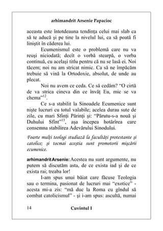 arhimandrit Arsenie Papacioc

aceasta este întotdeauna tendinţa celui mai slab ca
să te aducă şi pe tine la nivelul lui, ca să poată fi
liniştit în căderea lui.
        Ecumenismul este o problemă care nu va
reuşi niciodată; decît o vorbă stearpă, o vorba
continuă, cu acelaşi titlu pentru că nu se lasă ei. Noi
tăcem; noi nu am stricat nimic. Ca să ne împăcăm
trebuie să vină la Ortodoxie, absolut, de unde au
plecat.
        Noi nu avem ce ceda. Ce să cedăm? “O cirtă
de va strica cineva din ce învăţ Eu, mic se va
chema”12.
        Ce s-a stabilit la Sinoadele Ecumenice sunt
nişte lucruri cu totul valabile; acelea durau sute de
zile, cu mari Sfinţi Părinţi şi: “Părutu-s-a nouă şi
Duhului Sfînt”13, aşa începea hotărîrea care
consemna stabilirea Adevărului Sinodului.
Foarte mulţi teologi studiază la facultăţi protestante şi
catolice; şi tocmai aceştia sunt promotorii mişcării
ecumenice.
arhimandrit Arsenie: Acestea nu sunt argumente, nu
putem să discutăm asta, de ce exista iad şi de ce
exista rai; treaba lor!
       I-am spus unui băiat care făcuse Teologia
sau o termina, pasionat de lucruri mai “exotice” -
acesta mi-a zis: “mă duc la Roma cu gîndul să
combat catolicismul” - şi i-am spus: ascultă, numai

14                    Cuvîntul I
 