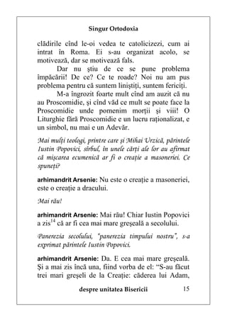 Singur Ortodoxia

clădirile cînd le-oi vedea te catolicizezi, cum ai
intrat în Roma. Ei s-au organizat acolo, se
motivează, dar se motivează fals.
       Dar nu ştiu de ce se pune problema
împăcării! De ce? Ce te roade? Noi nu am pus
problema pentru că suntem liniştiţi, suntem fericiţi.
       M-a îngrozit foarte mult cînd am auzit că nu
au Proscomidie, şi cînd văd ce mult se poate face la
Proscomidie unde pomenim morţii şi viii! O
Liturghie fără Proscomidie e un lucru raţionalizat, e
un simbol, nu mai e un Adevăr.
Mai mulţi teologi, printre care şi Mihai Urzică, părintele
Iustin Popovici, sîrbul, în unele cărţi ale lor au afirmat
că mişcarea ecumenică ar fi o creaţie a masoneriei. Ce
spuneţi?
arhimandrit Arsenie: Nu este o creaţie a masoneriei,
este o creaţie a dracului.
Mai rău!
arhimandrit Arsenie: Mai rău! Chiar Iustin Popovici
a zis14 că ar fi cea mai mare greşeală a secolului.
Panerezia secolului, “panerezia timpului nostru”, s-a
exprimat părintele Iustin Popovici.
arhimandrit Arsenie: Da. E cea mai mare greşeală.
Şi a mai zis încă una, fiind vorba de el: “S-au făcut
trei mari greşeli de la Creaţie: căderea lui Adam,
               despre unitatea Bisericii               15
 