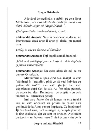 Singur Ortodoxia

      Adevărul de credinţă s-a stabilit pe ce a făcut
Mîntuitorul, acesta-i adevăr de credinţă; dacă nu-i
după Adevăr, sigur că-i după Diavol 15.
Cînd spuneţi că este a dracului arde, ustură.
arhimandrit Arsenie: Nu ştiu pe cine arde, dar nu ne
interesează; dacă arde îi arde şi altele, nu numai
asta.
Credeţi că este un drac mai al dracului?
arhimandrit Arsenie: Toţi dracii sunt ai dracului.

Adică unul mai deştept pentru că este destul de răspîndit
şi printre unii ortodocşi.
arhimandrit Arsenie: Nu este; afară de cei ce nu
cunosc Ortodoxia.
        Mîntuitorul a spus cînd S-a înălţat la cer:
”rămîneţi în Ierusalim, pînă ce vă veţi îmbrăca cu
putere de sus”16; aici este ştiinţa, aici este
experienţa: după Cel de sus. Au fost nişte pescari,
de aceea i-a ales Dumnezeu pe aceştia - cu cele
smerite să-i smerească pe toţi.
        Îmi pare foarte rău că lumea nu este trezită
sau nu este orientată cu privire la bătaia asta
continuă de la Apus pentru împăcare. Ce împăcare?
Îţi dau bună ziua, dacă ai magazin, cumpăr pîine de
la tine, e altceva; dar eu sunt tot ortodox. Aici trăim
cu turcii - am botezat vreo 7 pînă acum - vin pe la
                despre unitatea Bisericii             17
 