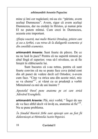 arhimandrit Arsenie Papacioc

mine şi îmi cer rugăciuni; mi-au zis: “părinte, avem
acelaşi Dumnezeu”. Avem, sigur că avem acelaşi
Dumnezeu, dar nu credeţi în Hristos, şi numai prin
El ne putem mîntui. Cum crezi în Dumnezeu,
aceasta este important.
Sfinţia voastră, mai multe Biserici Ortodoxe, printre care
şi cea a Serbiei, s-au retras de la dialogurile ecumenice şi
din consiliile ecumenice.
arhimandrit Arsenie: Sunt foarte de părere. De ce
nu ne lasă în pace? Pentru că nu suportă nimeni pe
altul lîngă el superior; vrea să-l niveleze, ca să fie
liniştit în slăbiciunile lui.
        Sunt bucuros că s-au retras, pentru că sunt
foarte convins că nu se poate face ceva ţinînd cont
din alt punct de vedere decît cel Ortodox; n-avem
cum face. “Cine va strica una din aceste mici, mic
se va chema”17, ai văzut cu ce prudenţă a vorbit
Mîntuitorul cu mii de ani înainte ?
Apostolul Pavel pune anatema pe cei care strică
Adevărul Evanghelic.
arhimandrit Arsenie: Păi, nici vorbă; “ Înger de sus
de va face altfel decît vă învăţ eu, anatema să fie”18.
Nu se pune problema.
În Sinodul Bisericii Sîrbe sunt episcopi care au fost fii
duhovniceşti ai Părintelui Iustin Popovici.

18                      Cuvîntul I
 