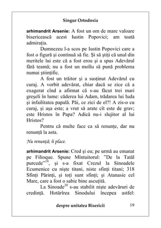Singur Ortodoxia

arhimandrit Arsenie: A fost un om de mare valoare
bisericească acest Iustin Popovici; am toată
admiraţia.
       Dumnezeu l-a scos pe Iustin Popovici care a
fost o figură şi continuă să fie. Şi să ştiţi că unul din
meritele lui este că a fost erou şi a spus Adevărul
fără teamă; nu a fost un molîu să pună problema
numai ştiinţific.
       A fost un trăitor şi a susţinut Adevărul cu
curaj. A vorbit adevărat, chiar dacă se zice că a
exagerat cînd a afirmat că s-au făcut trei mari
greşeli în lume: căderea lui Adam, trădarea lui Iuda
şi infailitatea papală. Păi, ce zici de el?! A zis-o cu
curaj, şi aşa este; a vrut să arate cît este de grav;
este Hristos în Papa? Adică nu-i slujitor al lui
Hristos?
       Pentru că multe face ca să renunţe, dar nu
renunţă la asta.
Nu renunţă; îi place.
arhimandrit Arsenie: Cred şi eu; pe urmă au emanat
pe Filioque. Spune Mîntuitorul: ”De la Tatăl
purcede”19, şi s-a fixat Crezul la Sinoadele
Ecumenice cu nişte titani, niste sfinţi titani; 318
Sfinţi Părinţi, şi toţi sunt sfinţi; şi Atanasie cel
Mare, care a fost o sabie bine ascuţită.
       La Sinoade20 s-au stabilit nişte adevăruri de
credinţă. Hotărîrea Sinodului începea astfel:

               despre unitatea Bisericii              19
 