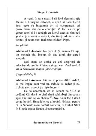Singur Ortodoxia

       A venit în ţara noastră să facă demonstraţie
făcînd o Liturghie catolică, a venit să facă lucrul
ăsta, ceea ce înseamnă ori să cucerească, ori
prozelitism, dar cu o condiţie: să faci ca ei; pe
greco-catolici i-a amăgit cu lucrul acesta: rămîneţi
şi duceţi o viaţă ortodoxă, dar tineţi administrativ
de noi, şi acum sunt mai catolici decît Papa.
I-a păcălit.
arhimandrit Arsenie: I-a păcalit. Şi acuma tot aşa,
tot metoda aia, într-un fel sau altul, dar care-i
scopul?
        Noi stăm de vorbă cu cei desprinşi de
adevărul de credinţă într-un singur caz: dacă vrei să
vii la Ortodoxie înapoi, fără condiţii.
Singurul dialog ?!
arhimandrit Arsenie: Păi, nu se poate altfel. Adică,
să mă împac cum vrei tu, trebuie să cedez şi eu,
trebuie să-ţi accept ţie nişte lucruri.
       Ce să acceptăm, ce să cedăm noi? Ce să
cedăm? Că, dacă “o cirtă dacă schimbaţi din ce-am
spus Eu, mic se va chema”24. Noi n-am făcut decît
ce au hotărît Sinoadele, ce a hotărît Hristos, pentru
că la Sinoade n-au hotărît oamenii, ci Duhul Sfînt
în Sinod; aşa se făceau şi consemnările.



               despre unitatea Bisericii          21
 