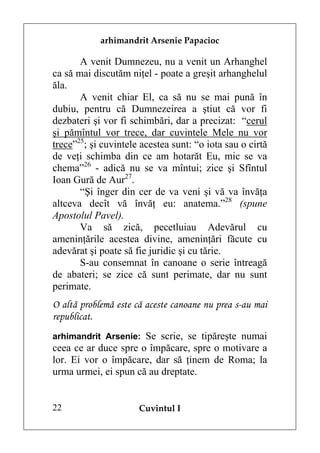 arhimandrit Arsenie Papacioc

       A venit Dumnezeu, nu a venit un Arhanghel
ca să mai discutăm niţel - poate a greşit arhanghelul
ăla.
       A venit chiar El, ca să nu se mai pună în
dubiu, pentru că Dumnezeirea a ştiut că vor fi
dezbateri şi vor fi schimbări, dar a precizat: “cerul
şi pămîntul vor trece, dar cuvintele Mele nu vor
trece”25; şi cuvintele acestea sunt: “o iota sau o cirtă
de veţi schimba din ce am hotarăt Eu, mic se va
chema”26 - adică nu se va mîntui; zice şi Sfîntul
Ioan Gură de Aur27.
       “Şi înger din cer de va veni şi vă va învăţa
altceva decît vă învăţ eu: anatema.”28 (spune
Apostolul Pavel).
       Va să zică, pecetluiau Adevărul cu
ameninţările acestea divine, ameninţări făcute cu
adevărat şi poate să fie juridic şi cu tărie.
       S-au consemnat în canoane o serie întreagă
de abateri; se zice că sunt perimate, dar nu sunt
perimate.
O altă problemă este că aceste canoane nu prea s-au mai
republicat.
arhimandrit Arsenie: Se scrie, se tipăreşte numai
ceea ce ar duce spre o împăcare, spre o motivare a
lor. Ei vor o împăcare, dar să ţinem de Roma; la
urma urmei, ei spun că au dreptate.


22                    Cuvîntul I
 