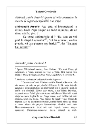 Singur Ortodoxia

Părintele Iustin Popovici spunea că orice protestant în
materie de dogme este infailibil, e un Papă.
arhimandrit Arsenie: Aşa este; ei interpretează la
infinit. Dacă Papa singur s-a făcut infailibil, de ce
să nu mă fac şi eu ?
        Ce temei scripturistic ai ? “Eu sunt cu voi
pînă la sfîrşitul veacului”29, “vă fac arhierei, vă dau
preoţie, vă dau puterea asta harică”30, dar “Eu sunt
Cel ce sunt”31.




Însemnări pentru Cuvîntul I.
1
 Spune Mîntuitorul nostru, Iisus Hristos: “Eu sunt Calea, şi
Adevărul, şi Viaţa; nimeni nu vine la Tatăl, fără numai prin
mine.”, Sfînta Evanghelie de la Ioan, Capitolul 14, versetul 6.
2
  Amintim cuvintele Cuviosului Iustin Popovici :
       “Dumnezeu-Omul Hristos a unit în Biserica Sa toate cele
din ceruri şi cele de pe pămînt (Efeseni 1:10); toate tainele
cerului şi ale pămîntului s-au împreunat într-o singură Taină, şi
astfel s-a dobîndit Taina cea mare, a-tot-Taina: Biserica.
Această mare Taină pătrunde toate mădularele Bisericii, toată
viaţa lor, toate legăturile lor. Drept aceea, totul în Biserică este
minune, totul este Taină “mai presus de cuget” = mai presus de
raţiune. Aici nu este nimic obişnuit, nimic banal, nimic de mîna
a doua, nimic de puţină însemnătate, fiindcă totul este
Dumnezeu-omenesc, totul este unit organic într-un singur
organism Dumnezeu-omenesc, într-o singură şi atot-


                  despre unitatea Bisericii                      23
 