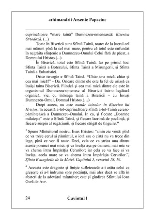 arhimandrit Arsenie Papacioc


cuprinzătoare “mare taină” Dumnezeu-omenească: Biserica
Ortodoxă. (...)
       Toate în Biserică sunt Sfîntă Taină, toate: de la lucrul cel
mai mărunt pînă la cel mai mare, pentru că totul este cufundat
în negrăita sfinţenie a Dumnezeu-Omului Celui fără de păcat, a
Domnului Hristos.(...)
       În Biserică, totul este Sfîntă Taină. Iar pe primul loc:
Sfînta Taină a Botezului, Sfînta Taină a Mirungerii, şi Sfînta
Taină a Euharistiei.
       Orice ierurgie e Sfîntă Taină. “Chiar una mică, chiar şi
cea mai mică?” - Da. Oricare dintre ele este la fel de uriaşă ca
însăşi taina Bisericii. Fiindcă şi cea mai mică dintre ele este în
organismul Dumnezeu-omenesc al Bisericii într-o legătură
organică, vie, cu întreaga taină a Bisericii - cu Însuşi
Dumnezeu-Omul, Domnul Hristos.(…)
       Drept aceea, nu este număr tainelor în Biserica lui
Hristos, în această a-tot-cuprinzătoare sfîntă a-tot-Taină ceresc-
pămîntească a Dumnezeu-Omului. În ea, şi fiecare „Doamne
miluieşte” este o Sfîntă Taină, şi fiecare lacrimă de pocăinţă, şi
fiecare suspin al rugăciunii, şi fiecare strigăt de tînguire.”
3
  Spune Mîntuitorul nostru, Iisus Hristos: “amin zic vouă: pînă
ce va trece cerul şi pămîntul, o iotă sau o cirtă nu va trece din
lege, pînă ce vor fi toate. Deci, cela ce va strica una dintru
aceste porunci mai mici, şi va învăţa aşa pe oameni, mai mic se
va chema întru Împărăţia Cerurilor; iar cela ce va face şi va
învăţa, acela mare se va chema întru Împărăţia Cerurilor.”,
Sfînta Evanghelie de la Matei, Capitolul 5, versetul 18, 19.
4
  Aceasta este dragoste şi linişte sufletească: a-i arăta celui ce
greşeşte şi a-l îndruma spre pocăinţă, mai ales dacă se află în
abateri de la adevărul mîntuitor; este şi gîndirea Sfîntului Ioan
Gură de Aur.



24                        Cuvîntul I
 