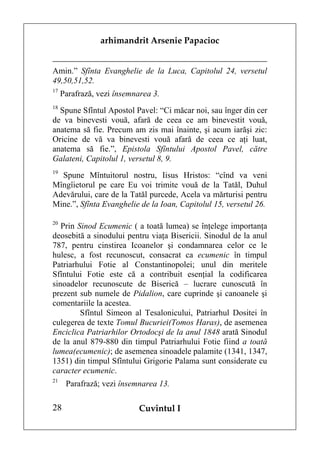 arhimandrit Arsenie Papacioc


Amin.” Sfînta Evanghelie de la Luca, Capitolul 24, versetul
49,50,51,52.
17
     Parafrază, vezi însemnarea 3.
18
  Spune Sfîntul Apostol Pavel: “Ci măcar noi, sau înger din cer
de va binevesti vouă, afară de ceea ce am binevestit vouă,
anatema să fie. Precum am zis mai înainte, şi acum iarăşi zic:
Oricine de vă va binevesti vouă afară de ceea ce aţi luat,
anatema să fie.”, Epistola Sfîntului Apostol Pavel, către
Galateni, Capitolul 1, versetul 8, 9.
19
  Spune Mîntuitorul nostru, Iisus Hristos: “cînd va veni
Mîngîietorul pe care Eu voi trimite vouă de la Tatăl, Duhul
Adevărului, care de la Tatăl purcede, Acela va mărturisi pentru
Mine.”, Sfînta Evanghelie de la Ioan, Capitolul 15, versetul 26.

20
   Prin Sinod Ecumenic ( a toată lumea) se înţelege importanţa
deosebită a sinodului pentru viaţa Bisericii. Sinodul de la anul
787, pentru cinstirea Icoanelor şi condamnarea celor ce le
hulesc, a fost recunoscut, consacrat ca ecumenic în timpul
Patriarhului Fotie al Constantinopolei; unul din meritele
Sfîntului Fotie este că a contribuit esenţial la codificarea
sinoadelor recunoscute de Biserică – lucrare cunoscută în
prezent sub numele de Pidalion, care cuprinde şi canoanele şi
comentariile la acestea.
         Sfîntul Simeon al Tesalonicului, Patriarhul Dositei în
culegerea de texte Tomul Bucuriei(Tomos Haras), de asemenea
Enciclica Patriarhilor Ortodocşi de la anul 1848 arată Sinodul
de la anul 879-880 din timpul Patriarhului Fotie fiind a toată
lumea(ecumenic); de asemenea sinoadele palamite (1341, 1347,
1351) din timpul Sfîntului Grigorie Palama sunt considerate cu
caracter ecumenic.
21
      Parafrază; vezi însemnarea 13.

28                          Cuvîntul I
 