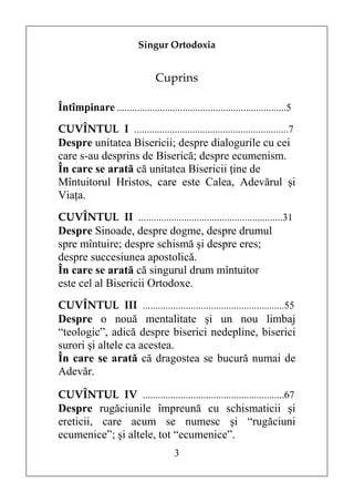 Singur Ortodoxia


                                 Cuprins

Întîmpinare ...................................................................5
CUVÎNTUL I .............................................................7
Despre unitatea Bisericii; despre dialogurile cu cei
care s-au desprins de Biserică; despre ecumenism.
În care se arată că unitatea Bisericii ţine de
Mîntuitorul Hristos, care este Calea, Adevărul şi
Viaţa.
CUVÎNTUL II .........................................................31
Despre Sinoade, despre dogme, despre drumul
spre mîntuire; despre schismă şi despre eres;
despre succesiunea apostolică.
În care se arată că singurul drum mîntuitor
este cel al Bisericii Ortodoxe.
CUVÎNTUL III ........................................................55
Despre o nouă mentalitate şi un nou limbaj
“teologic”, adică despre biserici nedepline, biserici
surori şi altele ca acestea.
În care se arată că dragostea se bucură numai de
Adevăr.

CUVÎNTUL IV ........................................................67
Despre rugăciunile împreună cu schismaticii şi
ereticii, care acum se numesc şi “rugăciuni
ecumenice”; şi altele, tot “ecumenice”.
                                       3
 