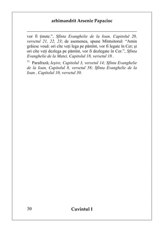 arhimandrit Arsenie Papacioc


vor fi ţinute.”, Sfînta Evanghelie de la Ioan, Capitolul 20,
versetul 21, 22, 23; de asemenea, spune Mîntuitorul: “Amin
grăiesc vouă: ori cîte veţi lega pe pămînt, vor fi legate în Cer; şi
ori cîte veţi dezlega pe pămînt, vor fi dezlegate în Cer.”, Sfînta
Evanghelie de la Matei, Capitolul 18, versetul 18 .
31
   Parafrază; Ieşire, Capitolul 3, versetul 14; Sfînta Evanghelie
de la Ioan, Capitolul 8, versetul 58; Sfînta Evanghelie de la
Ioan , Capitolul 10, versetul 30.




30                         Cuvîntul I
 