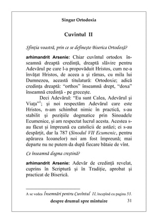 Singur Ortodoxia


                     Cuvîntul II

Sfinţia voastră, prin ce se defineşte Biserica Ortodoxă?
arhimandrit Arsenie: Chiar cuvîntul ortodox în-
seamnă dreaptă credinţă, dreaptă slăvire pentru
Adevărul pe care l-a propovăduit Hristos, cum ne-a
învăţat Hristos, de aceea a şi rămas, cu mila lui
Dumnezeu, această titulatură: Ortodoxie; adică
credinţa dreaptă: “orthos” înseamnă drept, “doxa”
înseamnă credinţă - pe greceşte.
        Deci Adevărul: “Eu sunt Calea, Adevărul şi
        1
Viaţa” ; şi noi respectăm Adevărul care este
Hristos, n-am schimbat nimic în practică, s-au
stabilit şi poziţiile dogmatice prin Sinoadele
Ecumenice, şi am respectat lucrul acesta. Acestea s-
au făcut şi împreună cu catolicii de astăzi; ei s-au
despărţit, dar la 787 (Sinodul VII Ecumenic, pentru
apărarea Icoanelor) noi am fost împreună; mai
departe nu ne putem da după fiecare bătaie de vînt.
Ce înseamnă dogma creştină?
arhimandrit Arsenie: Adevăr de credinţă revelat,
cuprins în Scriptură şi în Tradiţie, aprobat şi
practicat de Biserică.


A se vedea Însemnări pentru Cuvîntul   II, începînd cu pagina 53.
             despre drumul spre mîntuire                      31
 