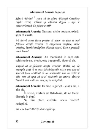 arhimandrit Arsenie Papacioc

Sfinţii Părinţi 2 spun că în afara Bisericii Ortodoxe
există erezii, schisme şi adunări ilegale - aşa le
caracterizează. Ce părere aveţi?
arhimandrit Arsenie: Nu spun nici o noutate; există,
ştim că există.
Vă întreb acest lucru pentru că acum nu prea se mai
folosesc aceşti termeni, ci confesiuni creştine, culte
creştine, biserici nedepline, biserici surori. Este o greşeală
acest lucru?
arhimandrit Arsenie: Din momentul în care este
schismatic sau eretic, este o greşeală, sigur că da.
Faptul că se folosesc aceşti termeni? Pentru că, de
exemplu, ştiţi că se practică căsătoriile mixte; una este să
spui că te-ai căsătorit cu un schismatic sau un eretic şi
alta este să spui că te-ai căsătorit cu cineva dintr-o
biserică mai mult sau mai puţin nedeplină.
arhimandrit Arsenie: Ei bine, sigur că ...e alta aia, e
alta aia.
        În sfîrşit, vorbim de Ortodoxie; de ce facem
discuţie în plus?
        Nu îmi place cuvîntul acela biserică
nedeplină.
Nu este bine? Puteţi să ne explicaţi.


32                      Cuvîntul II
 