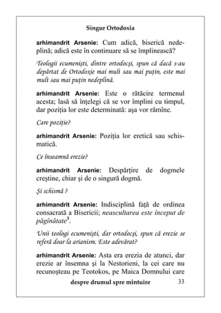 Singur Ortodoxia

arhimandrit Arsenie: Cum adică, biserică nede-
plină; adică este în continuare să se împlinească?
Teologii ecumenişti, dintre ortodocşi, spun că dacă s-au
depărtat de Ortodoxie mai mult sau mai puţin, este mai
mult sau mai puţin nedeplină.
arhimandrit Arsenie: Este o rătăcire termenul
acesta; lasă să înţelegi că se vor împlini cu timpul,
dar poziţia lor este determinată: aşa vor rămîne.
Care poziţie?
arhimandrit Arsenie: Poziţia lor eretică sau schis-
matică.
Ce înseamnă erezie?
arhimandrit       Arsenie:  Despărţire de      dogmele
creştine, chiar şi de o singură dogmă.
Şi schismă ?
arhimandrit Arsenie: Indisciplină faţă de ordinea
consacrată a Bisericii; neascultarea este început de
păgînătate3.
Unii teologi ecumenişti, dar ortodocşi, spun că erezie se
referă doar la arianism. Este adevărat?
arhimandrit Arsenie: Asta era erezia de atunci, dar
erezie ar însemna şi la Nestorieni, la cei care nu
recunoşteau pe Teotokos, pe Maica Domnului care
                despre drumul spre mîntuire           33
 