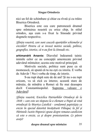 Singur Ortodoxia

nici un fel de schimbare şi chiar cu rîvnă şi cu trăire
Biserica Ortodoxă.
       Biserica este cea care patronează drumul
spre mîntuirea noastră cu orice chip, în stilul
ortodox, aşa cum s-a fixat la Sinoade privind
dogmele respective.
Sfinţia voastră, care sunt cauzele apariţiilor schismelor şi
ereziilor? Pentru că se invocă motive sociale, politice,
geografice, istorice, că n-au fost la Sinoade etc.
arhimandrit Arsenie: Diavolul îndeamnă tainic
inimile celor ce au concepţii amestecate privind
adevărul mîntuitor; acesta este motivul principal.
       Motivele sociale, politice sunt puse ca să
momească, să spună că tu nu eşti cu istoria. E vorba
de Adevăr ! Nu-i vorba de timp, de istorie.
       S-au rupt după sute de de ani! Şi nu s-au rupt
oricum, va să zică cu interes; această stare de
măreţie, de mîndrie a Romei să fie mai deasupra
decît Constantinopolul. Suprema valoare e
Adevărul!
Sfinţia voastră, Enciclica Patriarhilor Ortodocşi de la
1848 – care este un răspuns la o chemare a Papei să vină
ortodocşii la Biserica Catolică - condamnă papistăşia ca
erezie în special datorită învăţăturii Filioque; la fel şi
Părintele Iustin Popovici spune despre romano-catolicism
că este o erezie, ca şi despre protestantism. Ce părere
aveţi?
             despre drumul spre mîntuire                 35
 