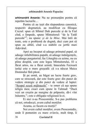 arhimandrit Arsenie Papacioc

arhimandrit Arsenie: Nu ne pronunţăm pentru că
repetăm lucrurile…
       Pentru că au ieşit din răspunderea canonică,
respectiv dogmatică, au modificat cu filioque
Crezul: spun că Sfîntul Duh purcede şi de la Fiul
cînd, e limpede, spune Mîntuitorul: “de la Tatăl
purcede”5; nu spune: şi de la Mine. Mai întîi de
toate, este o problemă de dogmă, deci cum pot să
spun eu altfel, cînd s-a stabilit cu jertfe mari
Adevărul.
       Apoi au început să adauge primatul papal, să
adauge infaibilitatea papală, să adauge indulgenţele,
să adauge purgatoriul; fac Liturghia cu azime, nu cu
pîine dospită, care este legea Mîntuitorului, El a
făcut artos, nu a făcut azimă; Imaculata Fecioară
iarăşi este o mare greşeală: că s-a născut Maica
Domnului fără păcat.
       Şi pe urmă, au băgat un lucru foarte grav,
care se strecoară, dar este foarte grav din punct de
vedere strategic şi din punct de vedere al luptei:
“Scopul scuză mijloacele” - te omor că aşa spune
religia mea; exact cum spune în Talmud: “Dacă
vezi un creştin pe margine de prăpastie, dă-i vînt
înăuntru.”; este o obligaţie religioasă la ei.
       Ei nici n-au Proscomidie. S-a pus problema
că noi, ortodocşii, avem cultul morţilor.
       Acuma, ce facem cu morţii?
       Noi avem cultul morţilor, avem Proscomidie,
unde îi pomenim cu mare evlavie, mult timp, îi
36                  Cuvîntul II
 