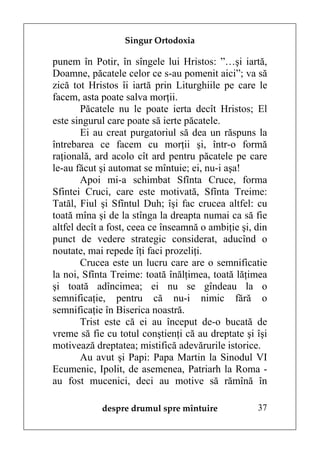 Singur Ortodoxia

punem în Potir, în sîngele lui Hristos: ”…şi iartă,
Doamne, păcatele celor ce s-au pomenit aici”; va să
zică tot Hristos îi iartă prin Liturghiile pe care le
facem, asta poate salva morţii.
        Păcatele nu le poate ierta decît Hristos; El
este singurul care poate să ierte păcatele.
        Ei au creat purgatoriul să dea un răspuns la
întrebarea ce facem cu morţii şi, într-o formă
raţională, ard acolo cît ard pentru păcatele pe care
le-au făcut şi automat se mîntuie; ei, nu-i aşa!
        Apoi mi-a schimbat Sfînta Cruce, forma
Sfintei Cruci, care este motivată, Sfînta Treime:
Tatăl, Fiul şi Sfîntul Duh; îşi fac crucea altfel: cu
toată mîna şi de la stînga la dreapta numai ca să fie
altfel decît a fost, ceea ce înseamnă o ambiţie şi, din
punct de vedere strategic considerat, aducînd o
noutate, mai repede îţi faci prozeliţi.
        Crucea este un lucru care are o semnificatie
la noi, Sfînta Treime: toată înălţimea, toată lăţimea
şi toată adîncimea; ei nu se gîndeau la o
semnificaţie, pentru că nu-i nimic fără o
semnificaţie în Biserica noastră.
        Trist este că ei au început de-o bucată de
vreme să fie cu totul conştienţi că au dreptate şi îşi
motivează dreptatea; mistifică adevărurile istorice.
        Au avut şi Papi: Papa Martin la Sinodul VI
Ecumenic, Ipolit, de asemenea, Patriarh la Roma -
au fost mucenici, deci au motive să rămînă în

            despre drumul spre mîntuire             37
 