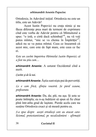 arhimandrit Arsenie Papacioc

Ortodoxie, în Adevărul iniţial. Ortodoxia nu este un
titlu, este un Adevăr!
        Acest Iustin Popovici nu cruţa nimic şi nu
făcea diferenţe prea mari de termeni de exprimare
cînd este vorba de Adevăr pentru că Mîntuitorul a
spus: “o iotă, o cirtă dacă schimbaţi”6, nu vă veţi
putea mîntui, “mic se va chema în Împărăţie”7;
adică nu se va putea mîntui. Ceea ce înseamnă că
acest mic, care este de fapt mare, este ceea ce fac
ei.
Este un cuvînt împotriva Părintelui Iustin Popovici; că
a fost nu ştiu cum…
arhimandrit Arsenie: A usturat Occidentul cînd a
auzit.
Cuvînt şi de la noi.
arhimandrit Arsenie: Ăştia sunt nişte pui de pervertiţi.

Le e cam frică, sfinţia voastră. Se pierd scaune,
profesorate.
arhimandrit Arsenie: Da, da; păi, nu aşa. Şi asta se
poate întîmpla; eu n-aş îndrăzni să spun să fie chiar
pînă într-atîta grad de laşitate. Pierde acela care nu
susţine Ortodoxia exact şi să moară pentru ea.
S-a spus despre aceşti ortodocşi care au atacat cato-
licismul, protestantismul, pe necalcedonieni - afirmaţii

38                     Cuvîntul II
 
