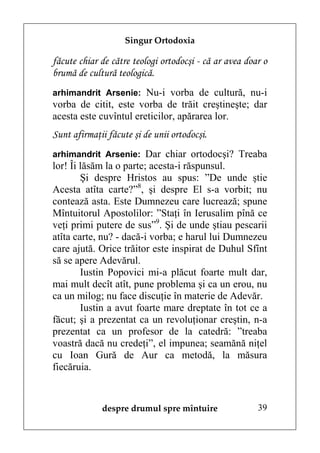 Singur Ortodoxia

făcute chiar de către teologi ortodocşi - că ar avea doar o
brumă de cultură teologică.
arhimandrit Arsenie: Nu-i vorba de cultură, nu-i
vorba de citit, este vorba de trăit creştineşte; dar
acesta este cuvîntul ereticilor, apărarea lor.
Sunt afirmaţii făcute şi de unii ortodocşi.
arhimandrit Arsenie: Dar chiar ortodocşi? Treaba
lor! Îi lăsăm la o parte; acesta-i răspunsul.
        Şi despre Hristos au spus: ”De unde ştie
Acesta atîta carte?”8, şi despre El s-a vorbit; nu
contează asta. Este Dumnezeu care lucrează; spune
Mîntuitorul Apostolilor: ”Staţi în Ierusalim pînă ce
veţi primi putere de sus”9. Şi de unde ştiau pescarii
atîta carte, nu? - dacă-i vorba; e harul lui Dumnezeu
care ajută. Orice trăitor este inspirat de Duhul Sfînt
să se apere Adevărul.
        Iustin Popovici mi-a plăcut foarte mult dar,
mai mult decît atît, pune problema şi ca un erou, nu
ca un milog; nu face discuţie în materie de Adevăr.
        Iustin a avut foarte mare dreptate în tot ce a
făcut; şi a prezentat ca un revoluţionar creştin, n-a
prezentat ca un profesor de la catedră: ”treaba
voastră dacă nu credeţi”, el impunea; seamănă niţel
cu Ioan Gură de Aur ca metodă, la măsura
fiecăruia.


             despre drumul spre mîntuire                39
 
