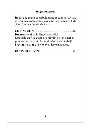 Singur Ortodoxia

În care se arată că trebuie să ne rugăm în Adevăr,
în practica Adevărului, aşa cum s-a predanisit de
către Biserica drept-măritoare.

CUVÎNTUL V ..........................................................81
Despre revenirea la Ortodoxie, adică:
Rînduiala cum se cuvine să primim pe schismatici
şi pe eretici, care vin la drept măritoarea credinţă.
Precum se spune în Molitvelnicele autentice.

ULTIMUL CUVÎNT.................................................89




                                  4
 