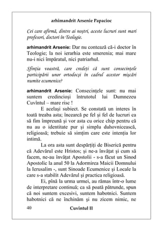 arhimandrit Arsenie Papacioc

Cei care afirmă, dintre ai noştri, aceste lucruri sunt mari
profesori, doctori în Teologie.
arhimandrit Arsenie: Dar nu contează că-i doctor în
Teologie; la noi ierarhia este smerenia; mai mare
nu-i nici împăratul, nici patriarhul.
Sfinţia voastră, care credeţi că sunt consecinţele
participării unor ortodocşi în cadrul acestor mişcări
numite ecumenice?
arhimandrit Arsenie: Consecinţele sunt: nu mai
suntem credincioşi întrutotul lui Dumnezeu
Cuvîntul – mare risc !
       E acelaşi subiect. Se constată un interes în
toată treaba asta; încearcă pe fel şi fel de lucruri ca
să fim împreună şi vor asta cu orice chip pentru că
nu au o identitate pur şi simplu duhovnicească,
religioasă; trebuie să simţim care este intenţia lor
intimă.
       La ora asta sunt despărţiţi de Biserică pentru
că Adevărul este Hristos; şi ne-a învăţat şi cum să
facem, ne-au învăţat Apostolii - s-a făcut un Sinod
Apostolic la anul 50 la Adormirea Maicii Domnului
la Ierusalim -, sunt Sinoade Ecumenice şi Locale la
care s-a stabilit Adevărul şi practica religioasă.
       Ei, pînă la urma urmei, au rămas într-o lume
de interpretare continuă; ca să poată pătrunde, spun
că noi suntem excesivi, suntem habotnici. Suntem
habotnici că ne închinăm şi nu zicem nimic, ne
40                     Cuvîntul II
 