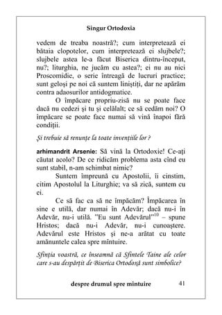Singur Ortodoxia

vedem de treaba noastră?; cum interpretează ei
bătaia clopotelor, cum interpretează ei slujbele?;
slujbele astea le-a făcut Biserica dintru-început,
nu?; liturghia, ne jucăm cu astea?; ei nu au nici
Proscomidie, o serie întreagă de lucruri practice;
sunt geloşi pe noi că suntem liniştiţi, dar ne apărăm
contra adaosurilor antidogmatice.
       O împăcare propriu-zisă nu se poate face
dacă nu cedezi şi tu şi celălalt; ce să cedăm noi? O
împăcare se poate face numai să vină înapoi fără
condiţii.
Şi trebuie să renunţe la toate invenţiile lor ?
arhimandrit Arsenie: Să vină la Ortodoxie! Ce-aţi
căutat acolo? De ce ridicăm problema asta cînd eu
sunt stabil, n-am schimbat nimic?
       Suntem împreună cu Apostolii, îi cinstim,
citim Apostolul la Liturghie; va să zică, suntem cu
ei.
       Ce să fac ca să ne împăcăm? Împăcarea în
sine e utilă, dar numai în Adevăr; dacă nu-i în
Adevăr, nu-i utilă. ”Eu sunt Adevărul”10 – spune
Hristos; dacă nu-i Adevăr, nu-i cunoaştere.
Adevărul este Hristos şi ne-a arătat cu toate
amănuntele calea spre mîntuire.
Sfinţia voastră, ce înseamnă că Sfintele Taine ale celor
care s-au despărţit de Biserica Ortodoxă sunt simbolice?

              despre drumul spre mîntuire            41
 