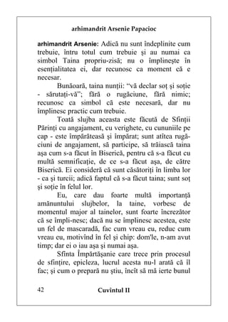 arhimandrit Arsenie Papacioc

arhimandrit Arsenie: Adică nu sunt îndeplinite cum
trebuie, întru totul cum trebuie şi au numai ca
simbol Taina propriu-zisă; nu o împlineşte în
esenţialitatea ei, dar recunosc ca moment că e
necesar.
        Bunăoară, taina nunţii: “vă declar soţ şi soţie
- sărutaţi-vă”; fără o rugăciune, fără nimic;
recunosc ca simbol că este necesară, dar nu
împlinesc practic cum trebuie.
        Toată slujba aceasta este făcută de Sfinţii
Părinţi cu angajament, cu verighete, cu cununiile pe
cap - este împărăteasă şi împărat; sunt atîtea rugă-
ciuni de angajament, să participe, să trăiască taina
aşa cum s-a făcut în Biserică, pentru că s-a făcut cu
multă semnificaţie, de ce s-a făcut aşa, de către
Biserică. Ei consideră că sunt căsătoriţi în limba lor
- ca şi turcii; adică faptul că s-a făcut taina; sunt soţ
şi soţie în felul lor.
        Eu, care dau foarte multă importanţă
amănuntului slujbelor, la taine, vorbesc de
momentul major al tainelor, sunt foarte încrezător
că se împli-nesc; dacă nu se împlinesc acestea, este
un fel de mascaradă, fac cum vreau eu, reduc cum
vreau eu, motivînd în fel şi chip: dom'le, n-am avut
timp; dar ei o iau aşa şi numai aşa.
        Sfînta Împărtăşanie care trece prin procesul
de sfinţire, epicleza, lucrul acesta nu-l arată că îl
fac; şi cum o prepară nu ştiu, încît să mă ierte bunul

42                    Cuvîntul II
 