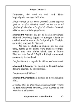 Singur Ortodoxia

Dumnezeu, dar cred că nici                   nu-i   Sfînta
Împărtăşanie - cu acea bulă a lor.
Sfinţii Părinţi, şi mai recent părintele Iustin Popovici
spun că, în afara Bisericii, tainele nu mai au un rol
sfinţitor şi mîntuitor - în afară de Biserica Ortodoxă;
adică nu mai sunt taine propriu-zise.
arhimandrit Arsenie: Nu pot fi în afara învăţăturii
Bisericii Ortodoxe; dogmă se numeşte Adevăr de
credinţă revelat, cuprins în Scriptură şi în Tradiţie,
aprobat şi practicat de Biserică.
       Ne pun în situaţia să spunem: nu mai sunt
taine, pentru că noi ţinem foarte mult să se împli-
nească întru totul slujba tainei, care a făcut-o
Biserica prin Duhul Sfinţiilor Părinţi, consacrată,
aşa cum se face ca bună.
În afara Bisericii, a trupului lui Hristos, mai sunt taine?
arhimandrit Arsenie: Nu; în afară de Biserică, adică
de harul preoţiei, nu se poate face.
În taine lucrează Hristos ?
arhimandrit Arsenie: Fără discuţie că lucrează Duhul
Sfînt.
Şi Duhul Sfînt în afara Bisericii mai lucrează? Pentru
că, dacă mai lucrează, înseamnă, sau ar însemna, că sunt
mîntuitoare, sfinţitoare.

             despre drumul spre mîntuire                 43
 