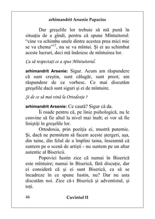 arhimandrit Arsenie Papacioc

       Dar greşelile lor trebuie să mă pună în
situaţia de a gîndi, pentru că spune Mîntuitorul:
“cine va schimba unele dintre acestea prea mici mic
se va chema”12, nu se va mîntui. Şi ei au schimbat
aceste lucruri, deci mă îndoiesc de mîntuirea lor.
Ca să respectaţi ce a spus Mîntuitorul.
arhimandrit Arsenie: Sigur. Acum am răspundere
că sunt creştin, sunt călugăr, sunt preot; am
răspundere de ce vorbesc. Ce mai discutăm
greşelile dacă sunt siguri şi ei de mîntuire.
Şi de ce să mai vină la Ortodoxie ?
arhimandrit Arsenie: Ce caută? Sigur că da.
        Îi roade pentru că, pe linie psihologică, nu le
convine să fie altul la nivel mai înalt; ei vor să fie
liniştiţi în greşelile lor.
        Ortodoxia, prin poziţia ei, mustră puternic.
Şi, dacă ne permitem să facem aceste ştergeri, aşa,
din taine, din felul de a împlini taina, înseamnă că
suntem pe o scenă de artişti - nu suntem pe un altar
autentic al Bisericii.
        Popovici Iustin zice că numai în Biserică
este mîntuire; numai în Biserică, fără discuţie, dar
ei consideră că şi ei sunt Biserică, ca să se
încadreze în ce spune Iustin, nu? Dar nu asta
discutăm noi. Zice că-i Biserică şi adventistul, şi
toţi.

46                     Cuvîntul II
 