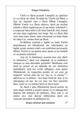 Singur Ortodoxia

        Cînd s-a făcut această Liturghie cu epicleza
ei, s-a făcut de sfinţi. În afară de Vasile cel Mare, a
fost un Apostol care a făcut Sfînta Liturghie;
Sfîntul Vasile n-a făcut altceva, decît pe acelaşi
schelet a făcut rugăciuni pe ici pe colea; scheletul s-
a respectat întru totul şi de Ioan Gură de Aur, numai
că sunt nişte rugăciuni mai lungi. Nu s-a făcut fără
rost; erau nişte titani, sunt consacraţi ca nişte titani
de către Cer, semne mari au făcut.
        Învăţătura creştină a luptat cu toate fiarele
duşmănoase ale Ortodoxiei, ale Adevărului; au
luptat aceşti oameni cînd s-au confirmat persoanele
Sfintei Treimi şi nu putem trece peste ce-au hotărât
ei; au putere canonică.
        Aşa că, la întrebarea aceasta care este dură:
se mîntuiesc?, dacă s-ar răspunde că se mîntuiesc
atuncea ce mai discutăm greşelile? Întrebarea este
dură în sensul că nu depinde de noi mîntuirea
numaidecît, însă noi avem obligaţia, cum spune
Mîntuitorul, să respectăm pentru că cei care nu
respectă “aceste mici de tot, mic se va chema”13,
adică nu se va mîntui - zice Ioan Gură de Aur; şi eu
interpretez tot aşa. Iar cei care vor face lucrurile
bine, aceia se vor mîntui încă cu slavă mare.
        Şi, dacă a spus Mîntuitorul lucrul acesta, eu
sunt sluga cinstită a acestor spuse; ce se adaugă mai
departe mă îndoiesc de mîntuire. Deci asta e, că
atunci nu-i mai discuţi slăbiciunea dacă am
oarecare încredere în mîntuirea lor.
            despre drumul spre mîntuire              47
 