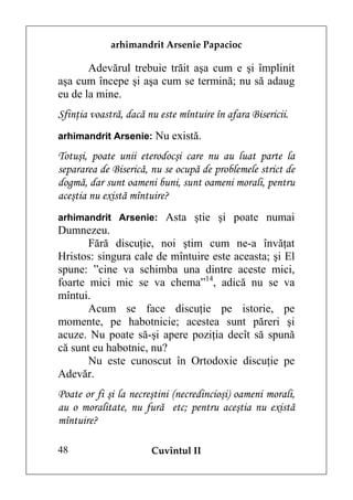 arhimandrit Arsenie Papacioc

       Adevărul trebuie trăit aşa cum e şi împlinit
aşa cum începe şi aşa cum se termină; nu să adaug
eu de la mine.
Sfinţia voastră, dacă nu este mîntuire în afara Bisericii.
arhimandrit Arsenie: Nu există.

Totuşi, poate unii eterodocşi care nu au luat parte la
separarea de Biserică, nu se ocupă de problemele strict de
dogmă, dar sunt oameni buni, sunt oameni morali, pentru
aceştia nu există mîntuire?
arhimandrit Arsenie: Asta ştie şi poate numai
Dumnezeu.
       Fără discuţie, noi ştim cum ne-a învăţat
Hristos: singura cale de mîntuire este aceasta; şi El
spune: ”cine va schimba una dintre aceste mici,
foarte mici mic se va chema”14, adică nu se va
mîntui.
       Acum se face discuţie pe istorie, pe
momente, pe habotnicie; acestea sunt păreri şi
acuze. Nu poate să-şi apere poziţia decît să spună
că sunt eu habotnic, nu?
       Nu este cunoscut în Ortodoxie discuţie pe
Adevăr.
Poate or fi şi la necreştini (necredincioşi) oameni morali,
au o moralitate, nu fură etc; pentru aceştia nu există
mîntuire?

48                     Cuvîntul II
 