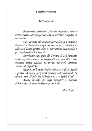 Singur Ortodoxia


                      Întîmpinare

        Mulţumim părintelui Arsenie Papacioc pentru
aceste cuvinte de învăţătură atît de necesare timpului în
care trăim.
        Sunt cuvinte ale unui om care a fost şi a răspuns:
Prezent! - chemărilor vieţii acesteia – şi, ca duhovnic,
celor ce-l caută pentru sfat şi mărturisire; recomandă o
prezenţă continuă, o trezvie.
        Întrebările sunt puse din dorinţa de a fi lămurite
unele aspecte cu care se confruntă creştinii din zilele
noastre; despre acestea, ne învaţă părintele Arsenie:
“trăim zile Apostolice”.
        Răspunsurile sunt simple, adevărate, fără tăgadă
- pentru că spune şi Sfîntul Maxim Mărturisitorul: “a
tăinui cuvîntul Adevărului înseamnă a te lepăda de el“.
        Aceste cuvinte, pe lîngă mîngîiere şi bucurie
duhovnicească, sunt îndreptar şi predanie.

                                           Iulian Liţă




                            5
 