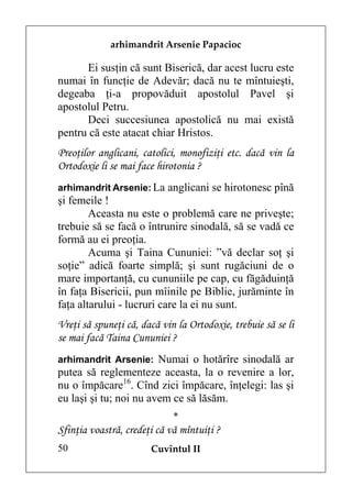 arhimandrit Arsenie Papacioc

      Ei susţin că sunt Biserică, dar acest lucru este
numai în funcţie de Adevăr; dacă nu te mîntuieşti,
degeaba ţi-a propovăduit apostolul Pavel şi
apostolul Petru.
      Deci succesiunea apostolică nu mai există
pentru că este atacat chiar Hristos.
Preoţilor anglicani, catolici, monofiziţi etc. dacă vin la
Ortodoxie li se mai face hirotonia ?
arhimandrit Arsenie: La anglicani se hirotonesc pînă
şi femeile !
        Aceasta nu este o problemă care ne priveşte;
trebuie să se facă o întrunire sinodală, să se vadă ce
formă au ei preoţia.
        Acuma şi Taina Cununiei: ”vă declar soţ şi
soţie” adică foarte simplă; şi sunt rugăciuni de o
mare importanţă, cu cununiile pe cap, cu făgăduinţă
în faţa Bisericii, pun mîinile pe Biblie, jurăminte în
faţa altarului - lucruri care la ei nu sunt.
Vreţi să spuneţi că, dacă vin la Ortodoxie, trebuie să se li
se mai facă Taina Cununiei ?
arhimandrit Arsenie: Numai o hotărîre sinodală ar
putea să reglementeze aceasta, la o revenire a lor,
nu o împăcare16. Cînd zici împăcare, înţelegi: las şi
eu laşi şi tu; noi nu avem ce să lăsăm.
                             *
Sfinţia voastră, credeţi că vă mîntuiţi ?
50                     Cuvîntul II
 