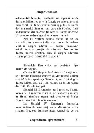 Singur Ortodoxia

arhimandrit Arsenie: Problema are aspectul ei de
duritate. Mîntuirea este în funcţie de smerenie ca să
vină harul lui Dumnezeu; şi cum aş putea eu să mă
declar smerit? Sunt un om care nădăjduiesc însă;
nădăjduiesc, dar cu condiţia aceasta: să mă smeresc.
Un ortodox se înţelege că este un om smerit.
       Noi nu vorbim acuma făcînd un fel de
anchetă printre oameni din acest punct de vedere.
Vorbim despre adevăr şi despre neadevăr;
ortodoxia este poziţia de mîntuire. Nu vorbim
despre trăirea creştină aici, ci despre adevărul
creştin pe care trebuie să-l respectăm.
                           *
        Sinoadele Ecumenice au dezbătut nişte
lucruri de dogmă.
        Ce s-ar fi întîmplat dacă Arie ar fi susţinut şi
ar fi biruit? Putem să spunem că Mîntuitorul e fiinţă
creată? Iată importanţa Sinodului, s-a fixat dogma
despre Mîntuitorul că-i Fiu născut, nu făcut; născut
din Tatăl fără de început.
        Sinodul III Ecumenic, cu Teotokos, Născă-
toarea de Dumnezeu. Dacă nu se dezbăteau acestea
în Sinod, rămînea erezia mai departe că Maica
Domnului a fost o femeie oarecare.
        La Sinodul IV Ecumenic împotriva
monofizitismului care susţinea că Mîntuitorul are o
singură fire, cea dumnezeiască. Atunci de ce s-a


            despre drumul spre mîntuire              51
 