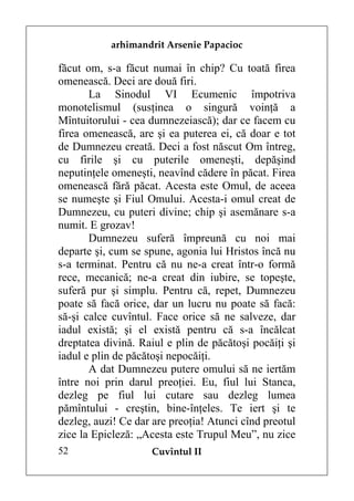 arhimandrit Arsenie Papacioc

făcut om, s-a făcut numai în chip? Cu toată firea
omenească. Deci are două firi.
       La Sinodul VI Ecumenic împotriva
monotelismul (susţinea o singură voinţă a
Mîntuitorului - cea dumnezeiască); dar ce facem cu
firea omenească, are şi ea puterea ei, că doar e tot
de Dumnezeu creată. Deci a fost născut Om întreg,
cu firile şi cu puterile omeneşti, depăşind
neputinţele omeneşti, neavînd cădere în păcat. Firea
omenească fără păcat. Acesta este Omul, de aceea
se numeşte şi Fiul Omului. Acesta-i omul creat de
Dumnezeu, cu puteri divine; chip şi asemănare s-a
numit. E grozav!
       Dumnezeu suferă împreună cu noi mai
departe şi, cum se spune, agonia lui Hristos încă nu
s-a terminat. Pentru că nu ne-a creat într-o formă
rece, mecanică; ne-a creat din iubire, se topeşte,
suferă pur şi simplu. Pentru că, repet, Dumnezeu
poate să facă orice, dar un lucru nu poate să facă:
să-şi calce cuvîntul. Face orice să ne salveze, dar
iadul există; şi el există pentru că s-a încălcat
dreptatea divină. Raiul e plin de păcătoşi pocăiţi şi
iadul e plin de păcătoşi nepocăiţi.
       A dat Dumnezeu putere omului să ne iertăm
între noi prin darul preoţiei. Eu, fiul lui Stanca,
dezleg pe fiul lui cutare sau dezleg lumea
pămîntului - creştin, bine-înţeles. Te iert şi te
dezleg, auzi! Ce dar are preoţia! Atunci cînd preotul
zice la Epicleză: „Acesta este Trupul Meu”, nu zice
52                  Cuvîntul II
 