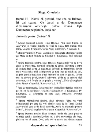 Singur Ortodoxia

trupul lui Hristos, el, preotul, este una cu Hristos.
Îţi dai seama! Ce daruri a dat Dumnezeu
dimensiunii omeneşti: putere divină. Eşti
Dumnezeu pe pămînt, după har.

Însemnări pentru Cuvîntul II.
1
 Spune Domnul nostru, Iisus Hristos: “Eu sunt Calea, şi
Adevărul, şi Viaţa; nimeni nu vine la Tatăl, fără numai prin
mine.”, Sfînta Evanghelie de la Ioan, Capitolul 14, versetul 6.
2
 Sfîntul Vasile cel Mare, Canonul 1; canoanele Sfîntului Vasile
cel Mare au fost primite de Sinodul VI Ecumenic, prin canonul
2.
3
  Spune Domnul nostru, Iisus Hristos, Ucenicilor: “Şi de-ţi va
greşi ţie fratele tău, mergi şi-l mustră pe dînsul între tine şi între
el singur; deci, de te va asculta, ai dobîndit pe fratele tău. Iar de
nu te va asculta, mai ia împreună cu tine încă pe unul sau doi,
ca prin gura a două sau a trei mărturii să stea tot graiul. Iar de
nu-i va asculta pe ei, spune-l soborului; şi de nu va asculta nici
de sobor, să-ţi fie ţie ca un păgîn şi vameş”, Sfînta Evanghelie
de la Matei, Capitolul 18, versetul 15,16,17.
4
 Fără de răspundere, fără de ruşine, teologii modernişti numesc
pe cei ce nu recunosc Hotărîrile Sinoadelor III Ecumenic, IV
Ecumenic, VI Ecumenic ca fiind vechi ortodocşi, oriental
ortodocşi.
5
  Spune Mîntuitorul nostru, Iisus Hristos: “cînd va veni
Mîngîietorul pe care Eu voi trimite vouă de la Tatăl, Duhul
Adevărului, care de la Tatăl purcede, Acela va mărturisi pentru
Mine.”, Sfînta Evanghelie de la Ioan, Capitolul 15, versetul 26.
6
 Spune Domnul nostru, Iisus Hristos: “amin zic vouă: pînă ce
va trece cerul şi pămîntul, o iotă sau o cirtă nu va trece din lege,
pînă ce vor fi toate. Deci, cela ce va strica una dintru aceste

                despre drumul spre mîntuire                       53
 